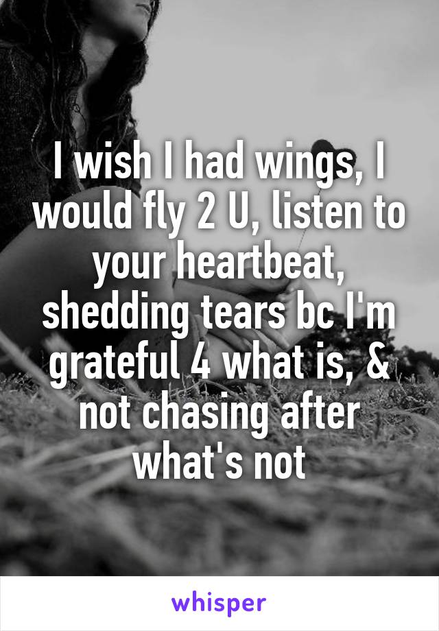 I wish I had wings, I would fly 2 U, listen to your heartbeat, shedding tears bc I'm grateful 4 what is, & not chasing after what's not