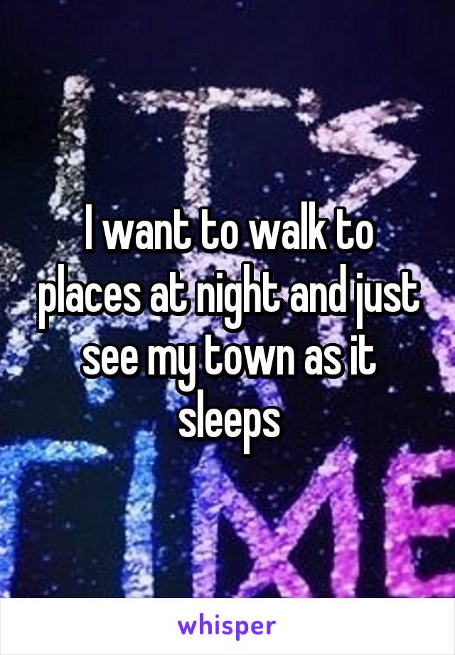 I want to walk to places at night and just see my town as it sleeps