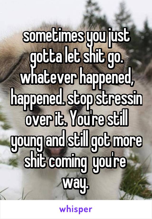 sometimes you just gotta let shit go. whatever happened, happened. stop stressin over it. You're still young and still got more shit coming  you're  way. 