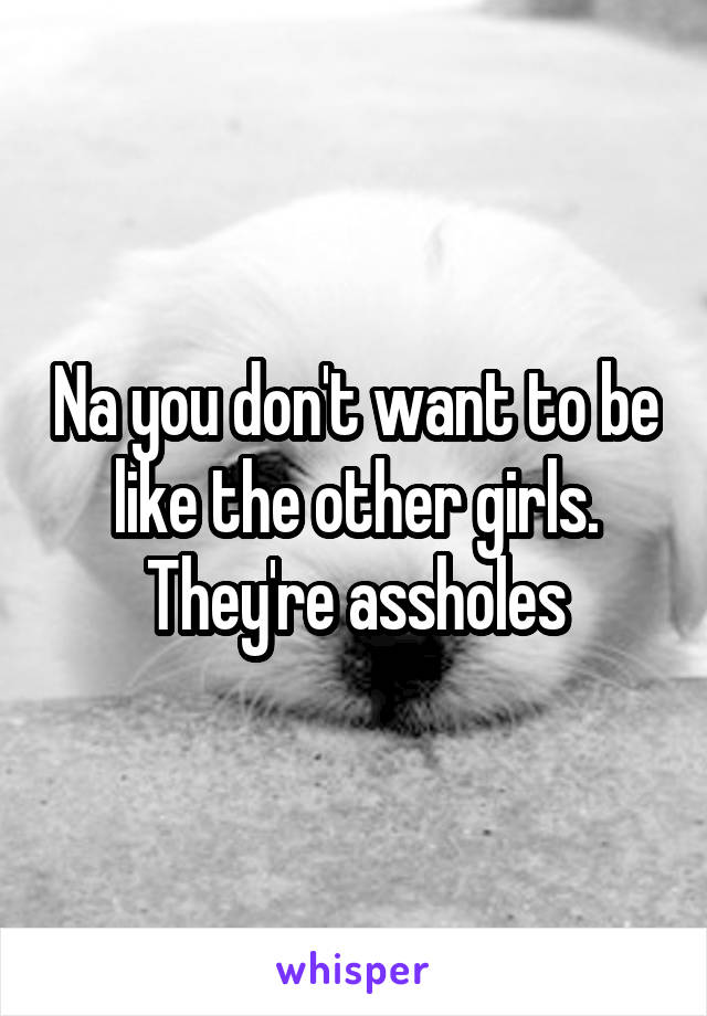 Na you don't want to be like the other girls. They're assholes