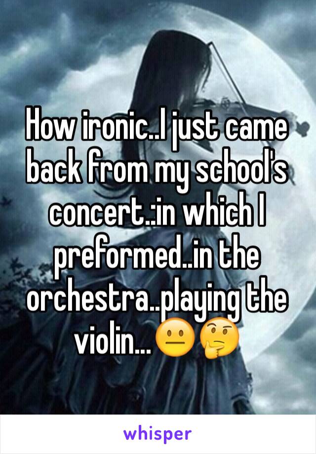 How ironic..I just came back from my school's concert.:in which I preformed..in the orchestra..playing the violin...😐🤔