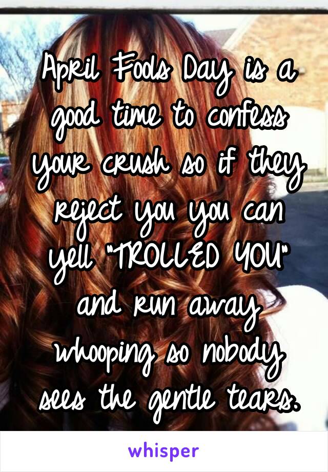 April Fools Day is a good time to confess your crush so if they reject you you can yell "TROLLED YOU" and run away whooping so nobody sees the gentle tears.