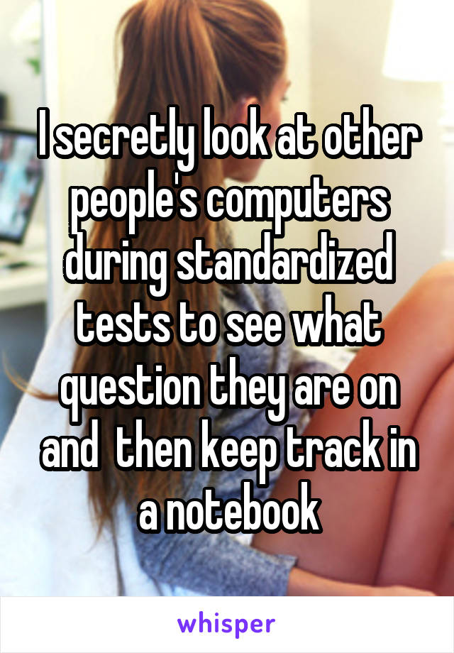 I secretly look at other people's computers during standardized tests to see what question they are on and  then keep track in a notebook