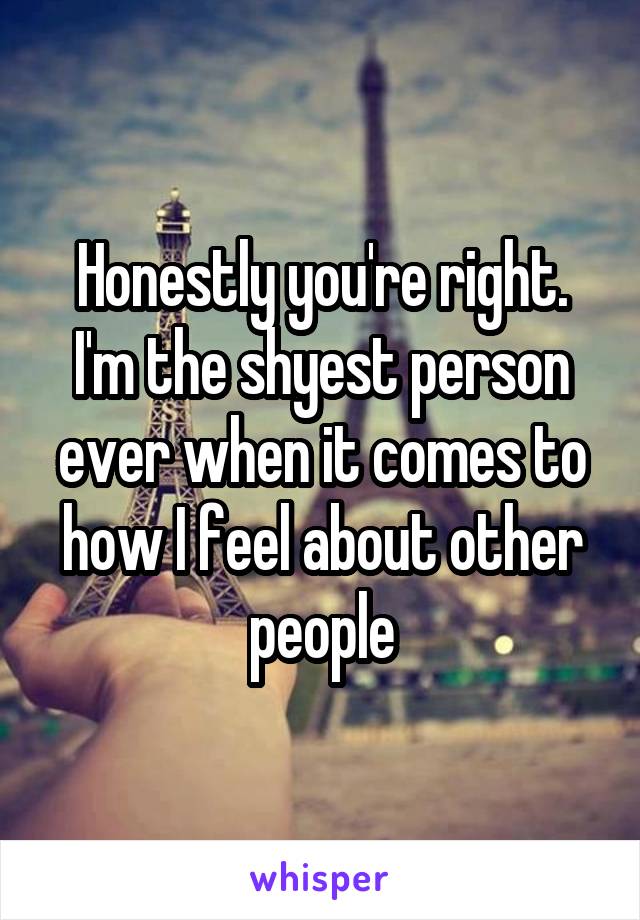 Honestly you're right. I'm the shyest person ever when it comes to how I feel about other people