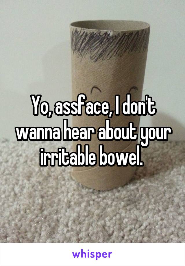 Yo, assface, I don't wanna hear about your irritable bowel. 