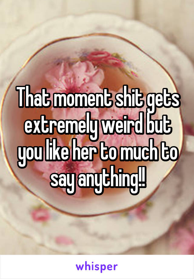 That moment shit gets extremely weird but you like her to much to say anything!!