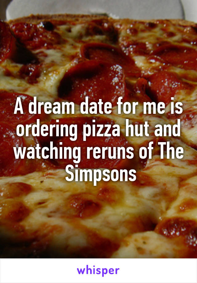 A dream date for me is ordering pizza hut and watching reruns of The  Simpsons