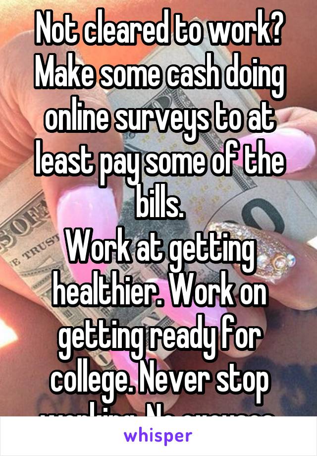 Not cleared to work?
Make some cash doing online surveys to at least pay some of the bills.
Work at getting healthier. Work on getting ready for college. Never stop working. No excuses.