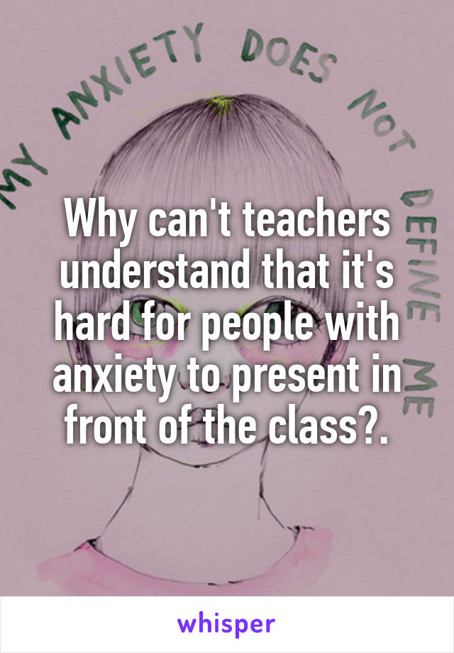 Why can't teachers understand that it's hard for people with anxiety to present in front of the class?.