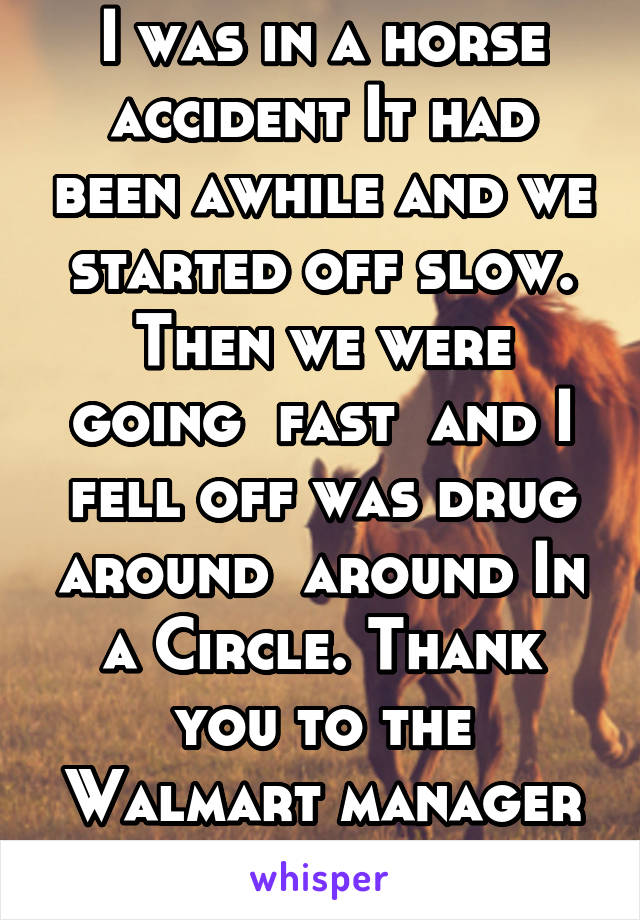 I was in a horse accident It had been awhile and we started off slow. Then we were going  fast  and I fell off was drug around  around In a Circle. Thank you to the Walmart manager to pull the plug.  