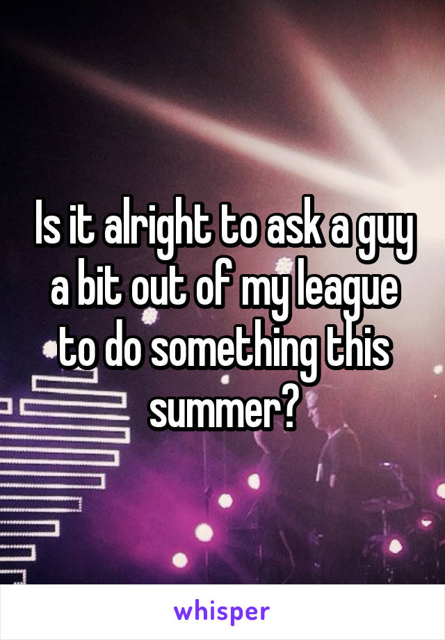 Is it alright to ask a guy a bit out of my league to do something this summer?