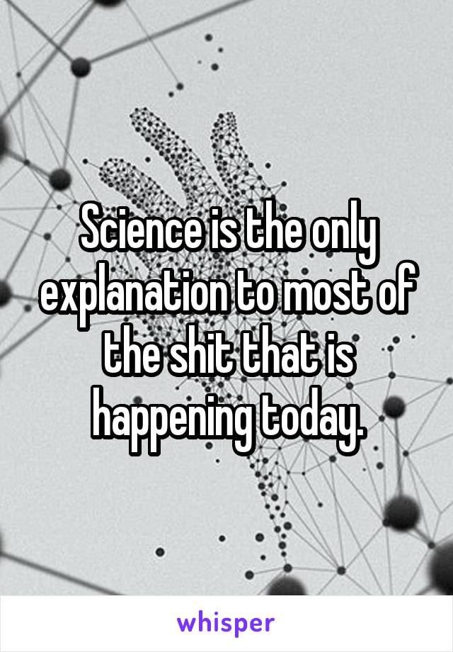 Science is the only explanation to most of the shit that is happening today.