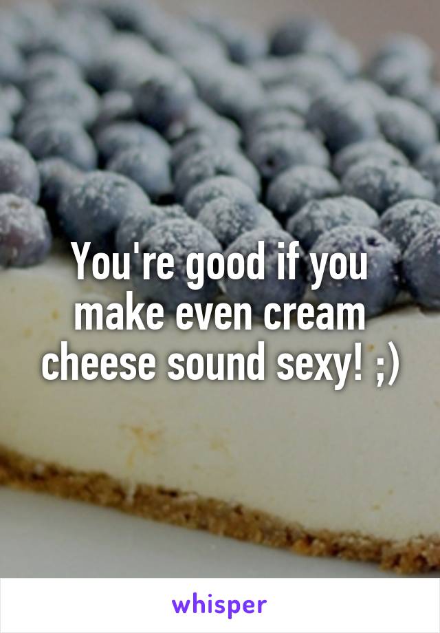 You're good if you make even cream cheese sound sexy! ;)