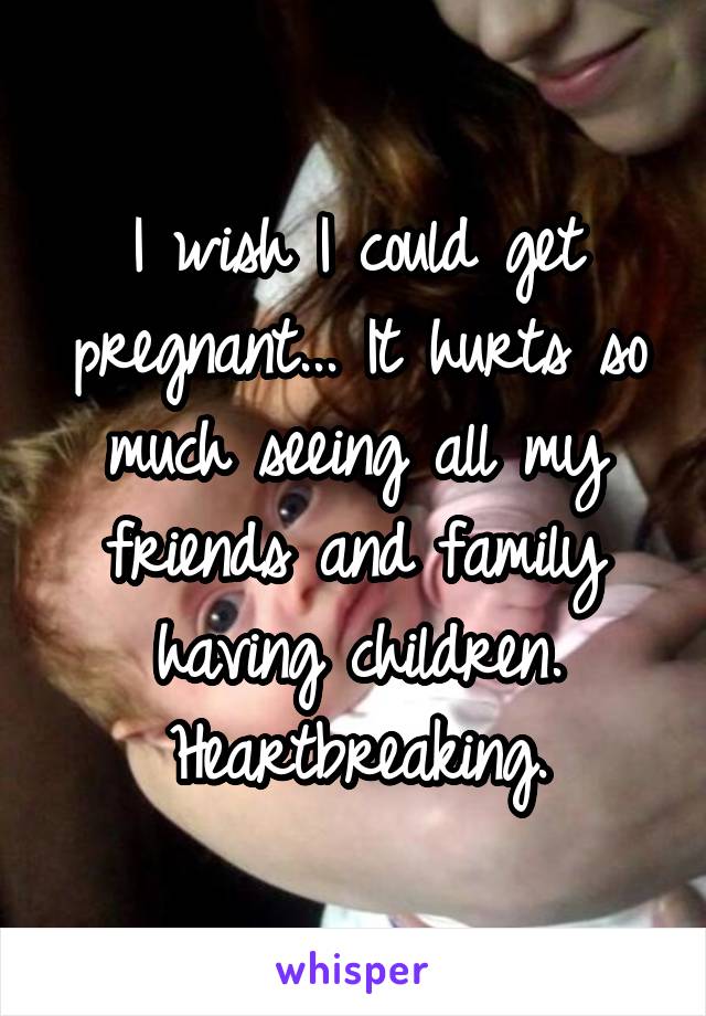 I wish I could get pregnant... It hurts so much seeing all my friends and family having children.
Heartbreaking.