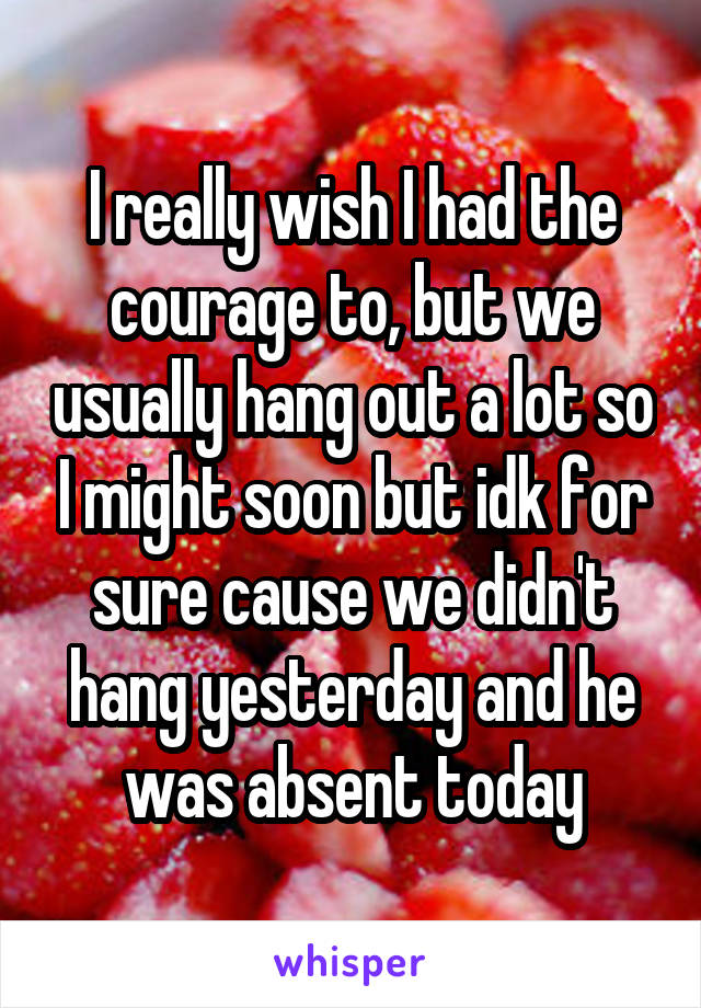 I really wish I had the courage to, but we usually hang out a lot so I might soon but idk for sure cause we didn't hang yesterday and he was absent today