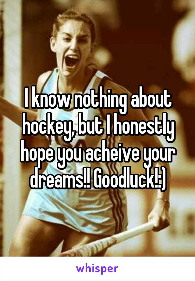 I know nothing about hockey, but I honestly hope you acheive your dreams!! Goodluck!:)