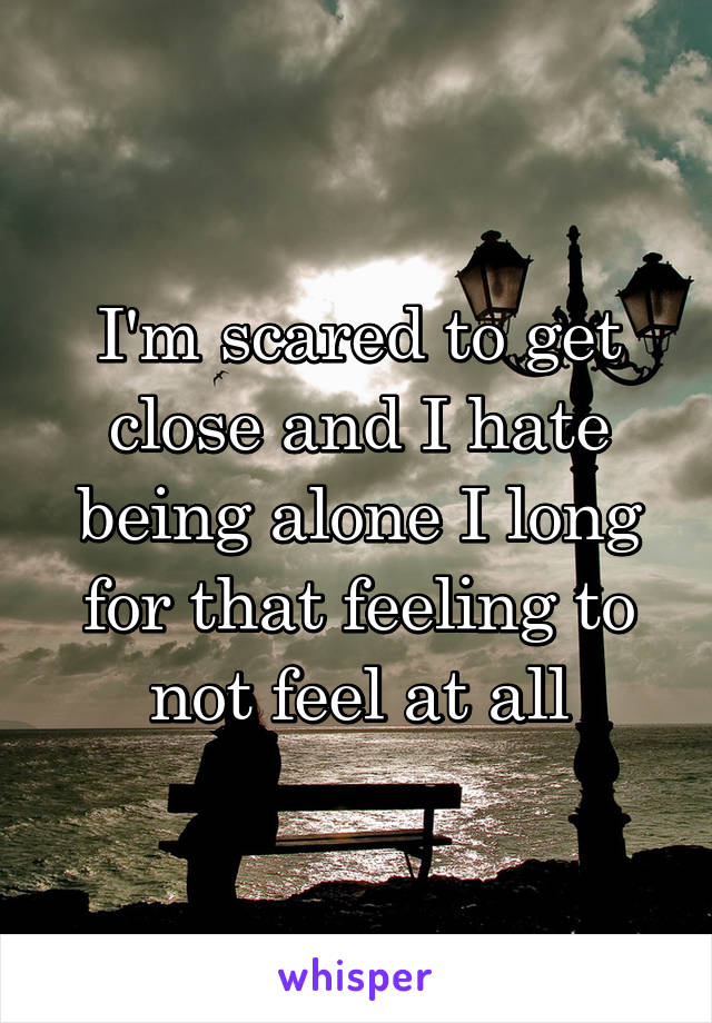 I'm scared to get close and I hate being alone I long for that feeling to not feel at all