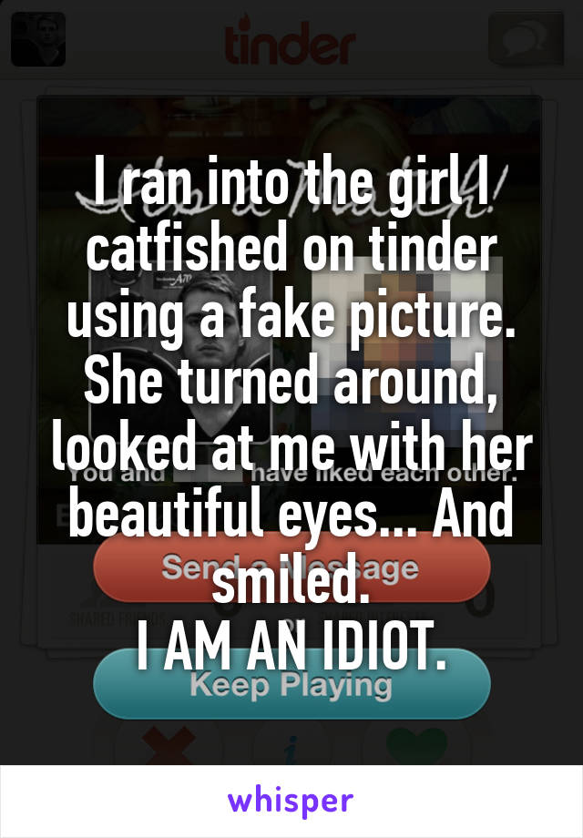 I ran into the girl I catfished on tinder using a fake picture.
She turned around, looked at me with her beautiful eyes... And smiled.
I AM AN IDIOT.