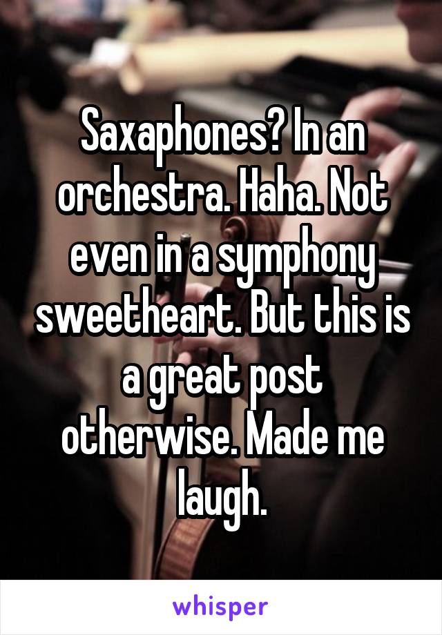 Saxaphones? In an orchestra. Haha. Not even in a symphony sweetheart. But this is a great post otherwise. Made me laugh.