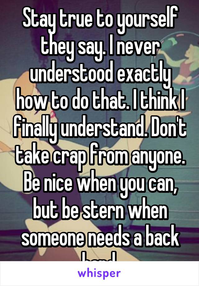 Stay true to yourself they say. I never understood exactly how to do that. I think I finally understand. Don't take crap from anyone. Be nice when you can, but be stern when someone needs a back hand.