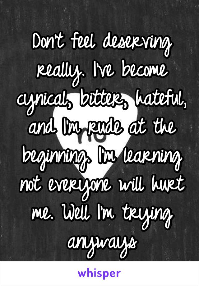 Don't feel deserving really. I've become cynical, bitter, hateful, and I'm rude at the beginning. I'm learning not everyone will hurt me. Well I'm trying anyways