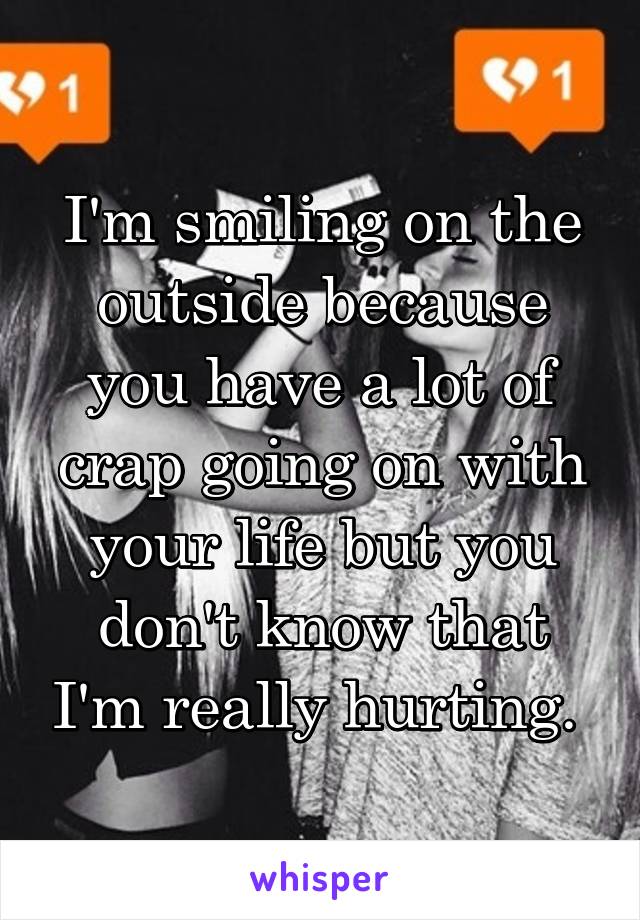 I'm smiling on the outside because you have a lot of crap going on with your life but you don't know that I'm really hurting. 