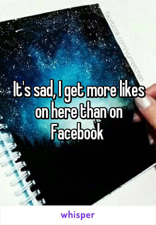 It's sad, I get more likes on here than on Facebook 