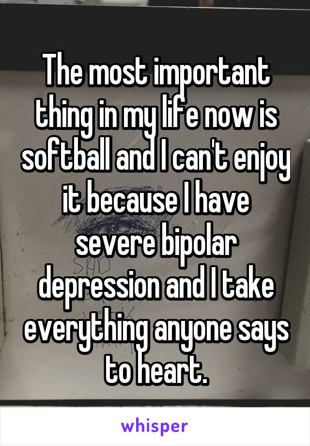 The most important thing in my life now is softball and I can't enjoy it because I have severe bipolar depression and I take everything anyone says to heart.