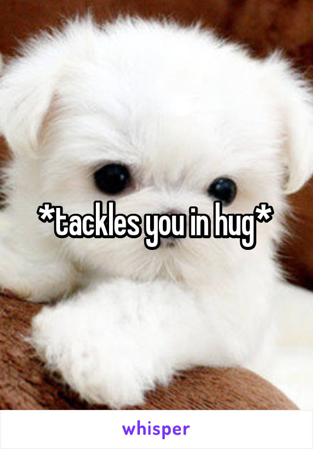 *tackles you in hug* 