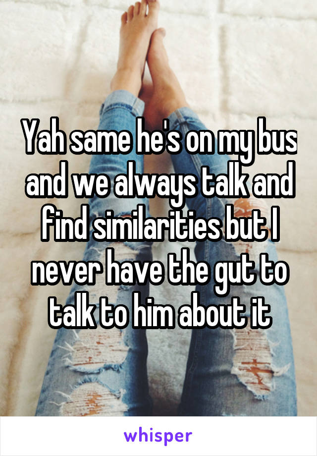 Yah same he's on my bus and we always talk and find similarities but I never have the gut to talk to him about it