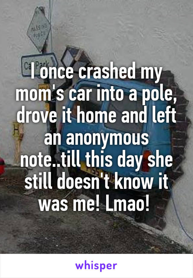 I once crashed my mom's car into a pole, drove it home and left an anonymous note..till this day she still doesn't know it was me! Lmao! 