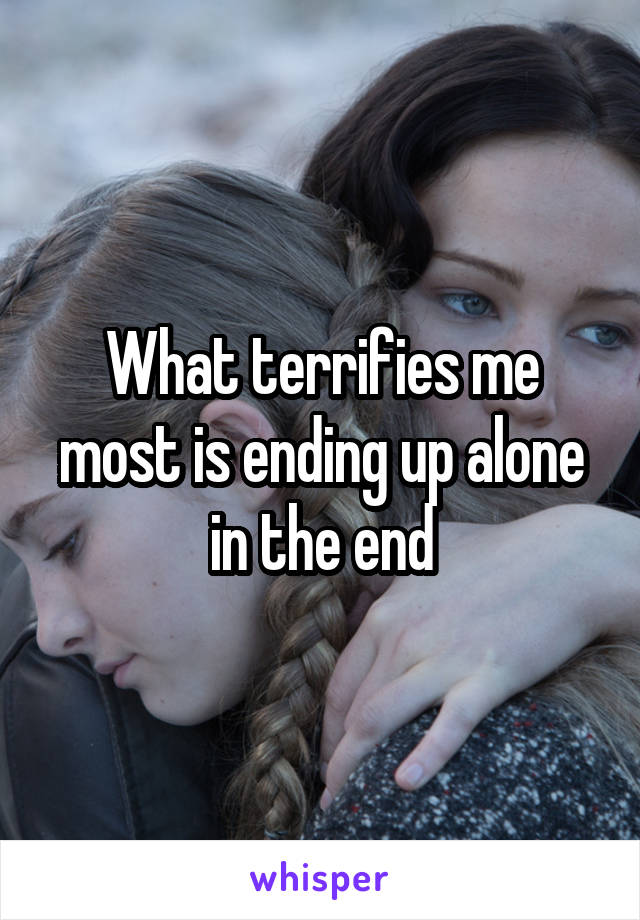 What terrifies me most is ending up alone in the end