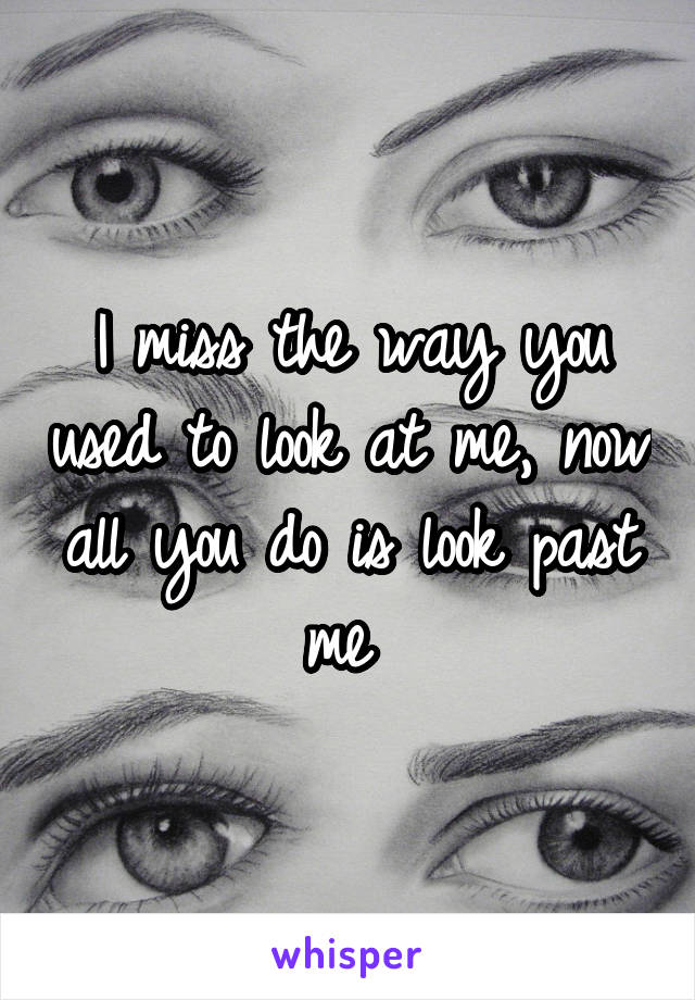 I miss the way you used to look at me, now all you do is look past me 