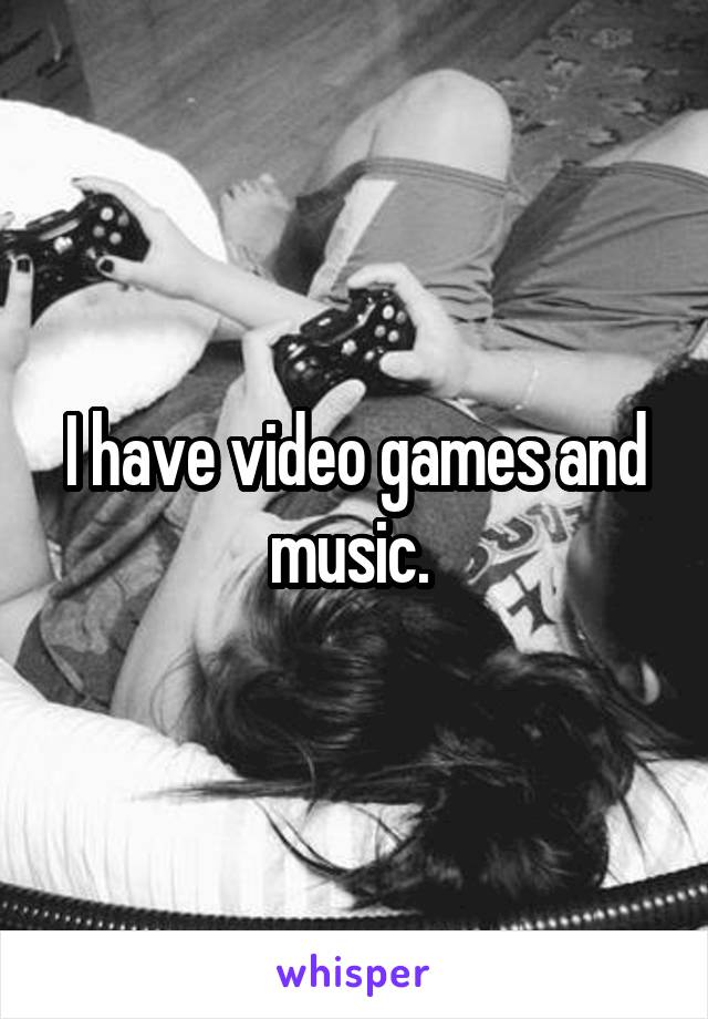 I have video games and music. 