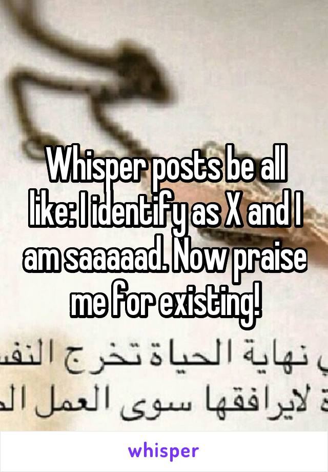 Whisper posts be all like: I identify as X and I am saaaaad. Now praise me for existing!