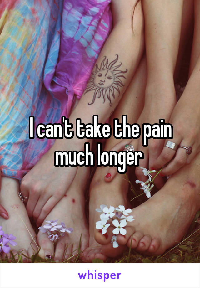 I can't take the pain much longer 