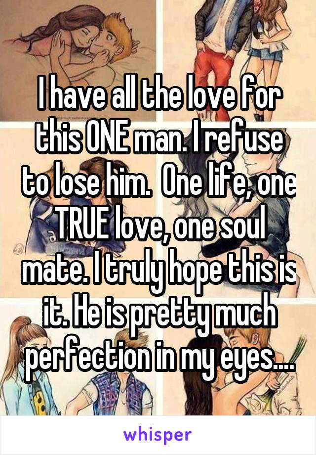 I have all the love for this ONE man. I refuse to lose him.  One life, one TRUE love, one soul mate. I truly hope this is it. He is pretty much perfection in my eyes....