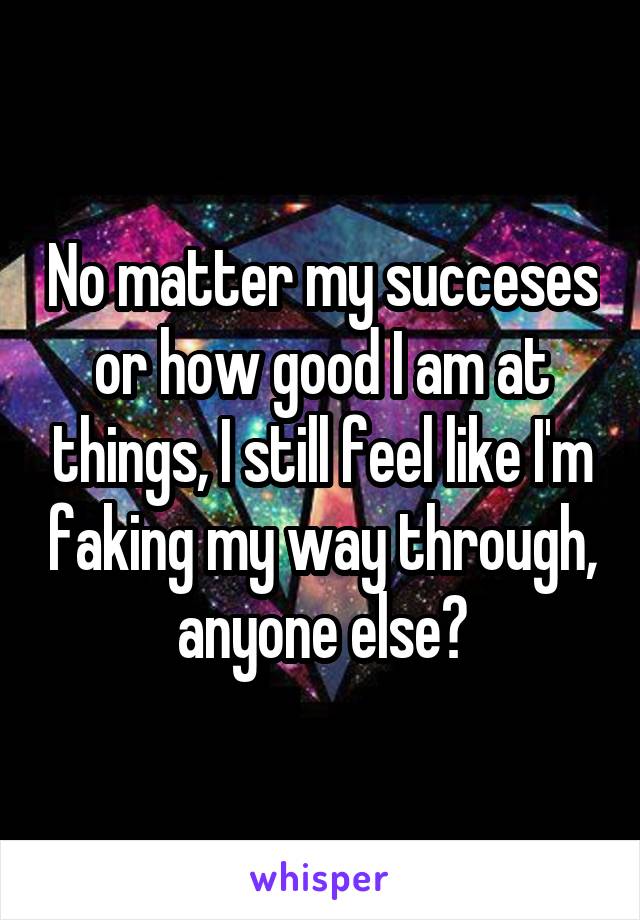 No matter my succeses or how good I am at things, I still feel like I'm faking my way through, anyone else?