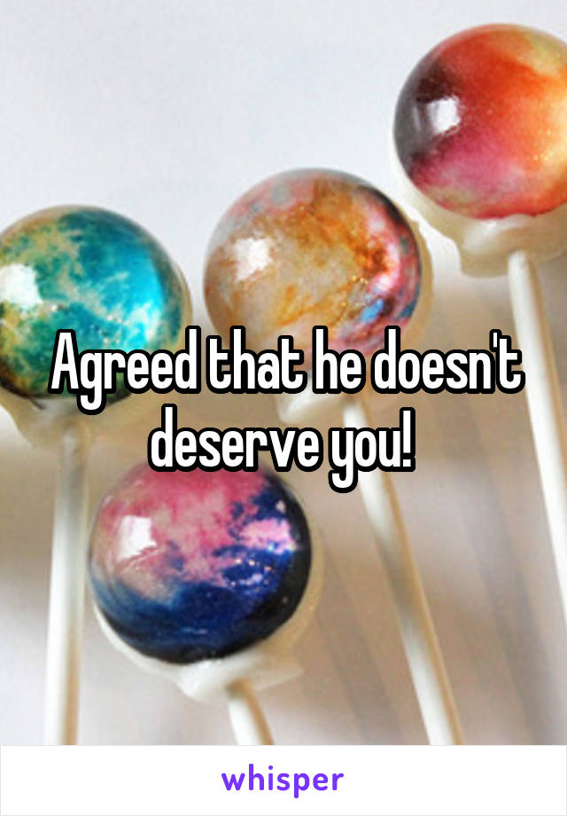 Agreed that he doesn't deserve you! 