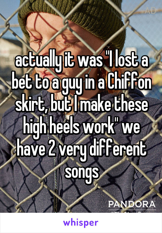 actually it was "I lost a bet to a guy in a Chiffon skirt, but I make these high heels work" we have 2 very different songs