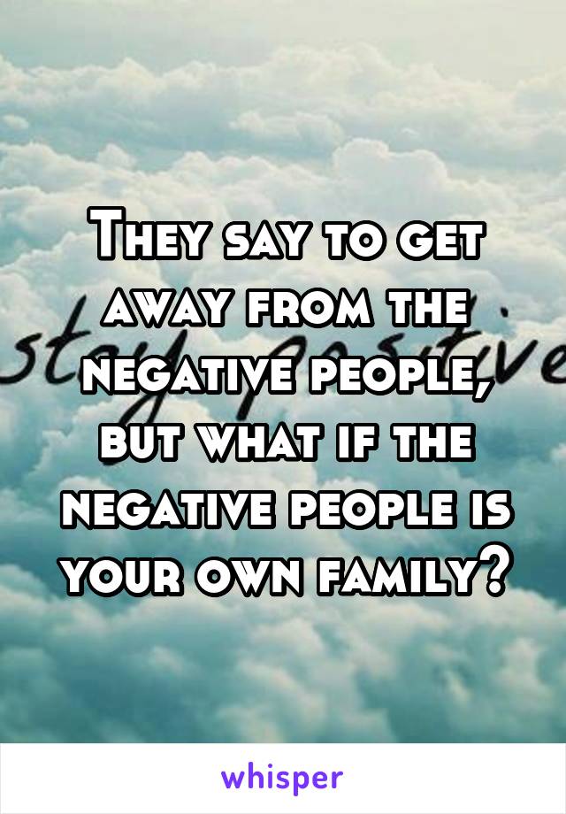 They say to get away from the negative people, but what if the negative people is your own family?