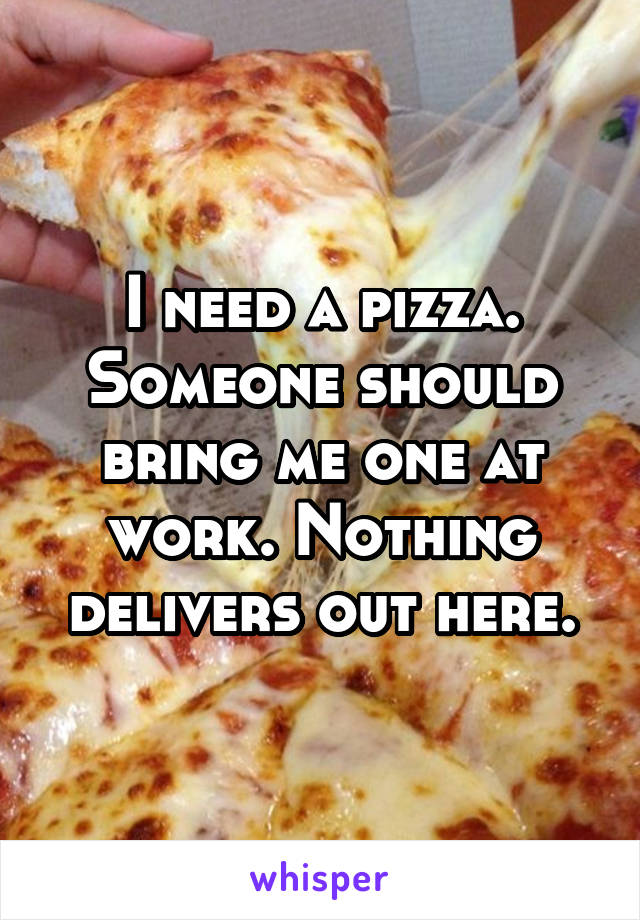 I need a pizza.
Someone should bring me one at work. Nothing delivers out here.