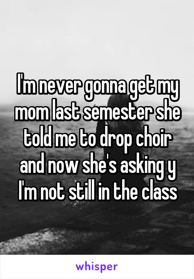 I'm never gonna get my mom last semester she told me to drop choir and now she's asking y I'm not still in the class