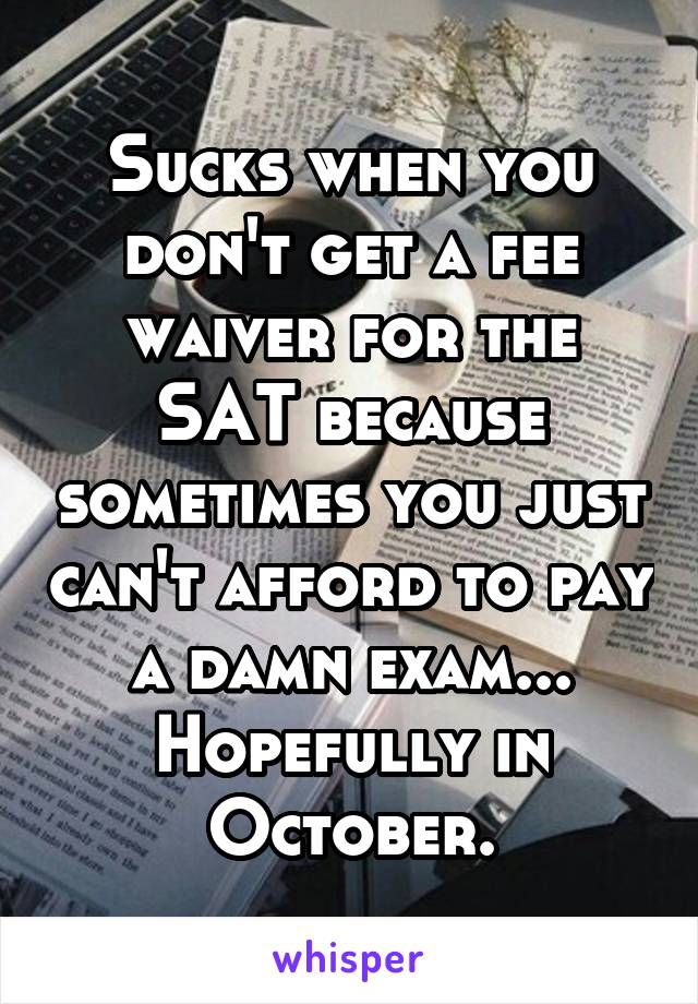 Sucks when you don't get a fee waiver for the SAT because sometimes you just can't afford to pay a damn exam... Hopefully in October.