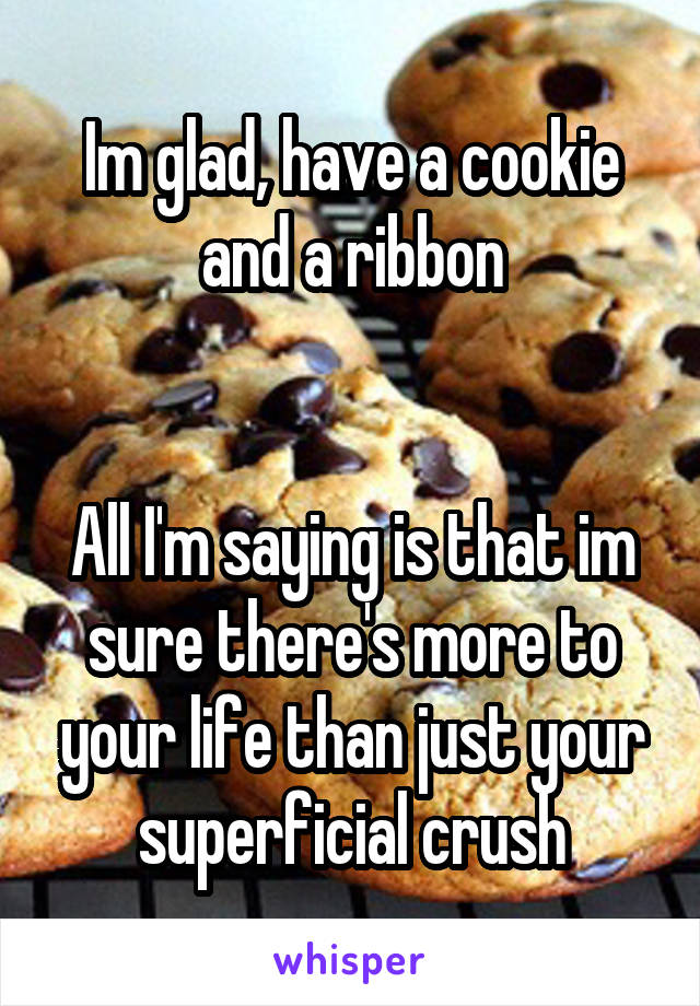 Im glad, have a cookie and a ribbon


All I'm saying is that im sure there's more to your life than just your superficial crush