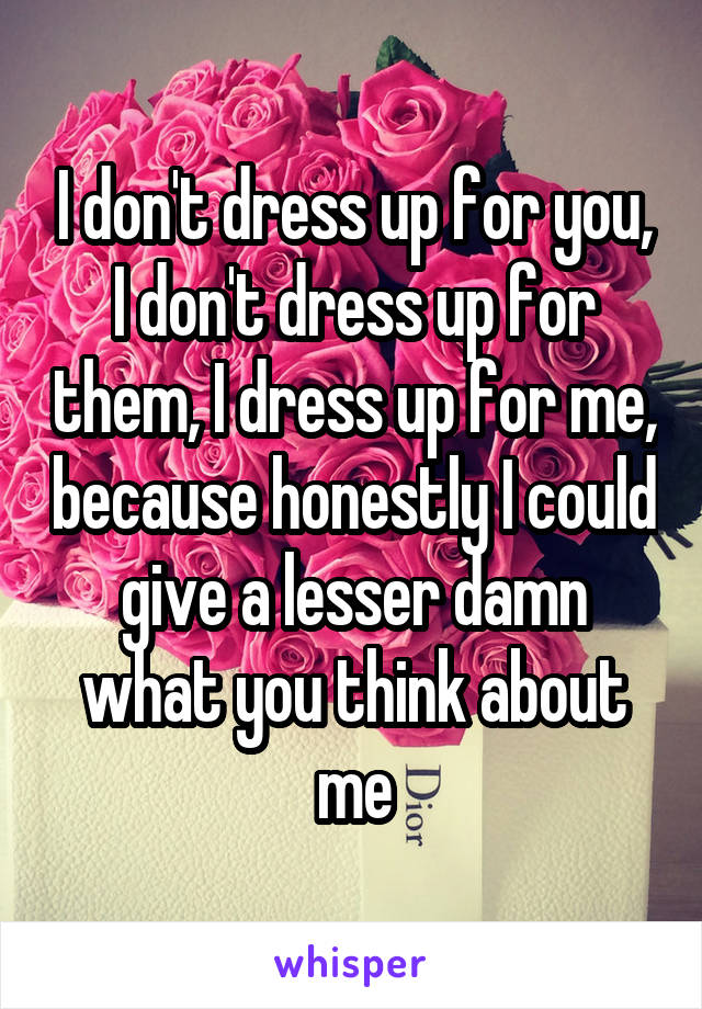 I don't dress up for you, I don't dress up for them, I dress up for me, because honestly I could give a lesser damn what you think about me