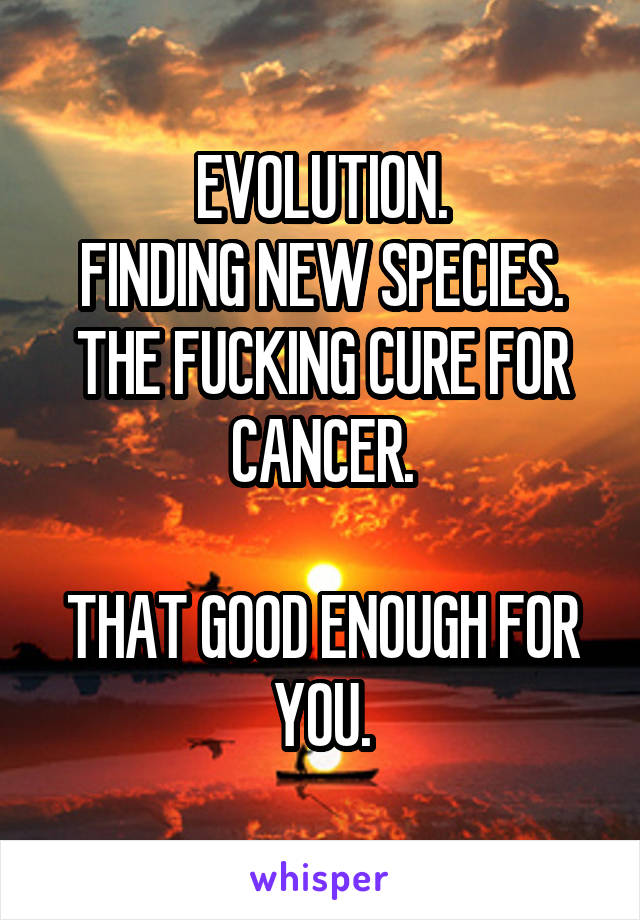 EVOLUTION.
FINDING NEW SPECIES.
THE FUCKING CURE FOR CANCER.

THAT GOOD ENOUGH FOR YOU.