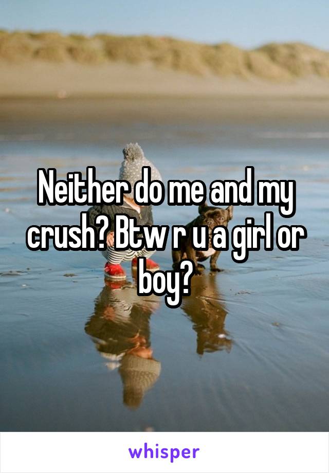 Neither do me and my crush? Btw r u a girl or boy?