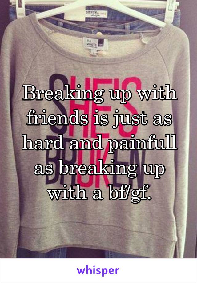 Breaking up with friends is just as hard and painfull as breaking up with a bf/gf.