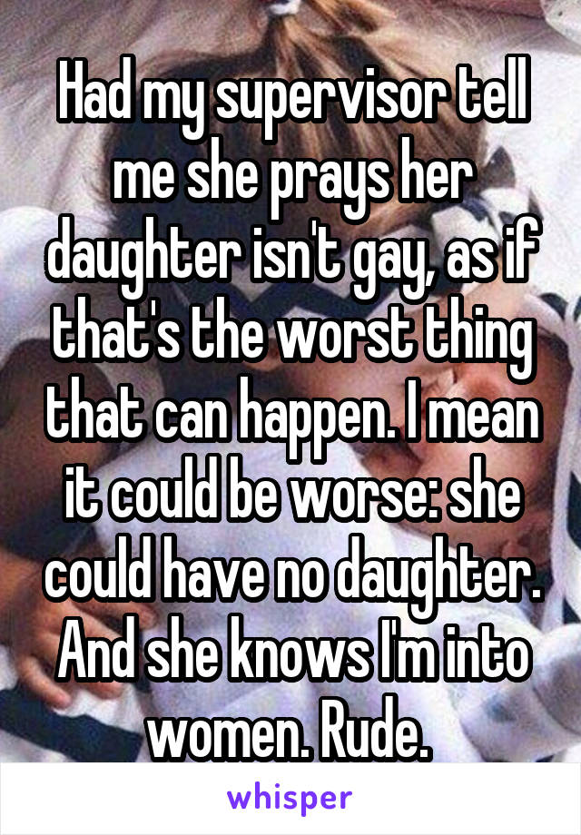 Had my supervisor tell me she prays her daughter isn't gay, as if that's the worst thing that can happen. I mean it could be worse: she could have no daughter. And she knows I'm into women. Rude. 